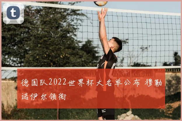 德国队2022世界杯大名单公布 穆勒诺伊尔领衔