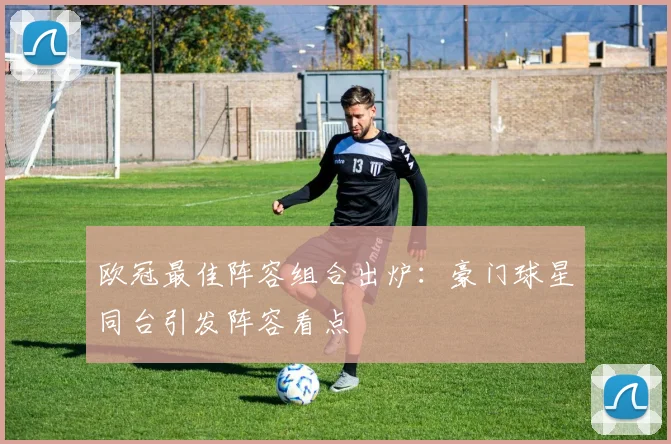 欧冠最佳阵容组合出炉：豪门球星同台引发阵容看点