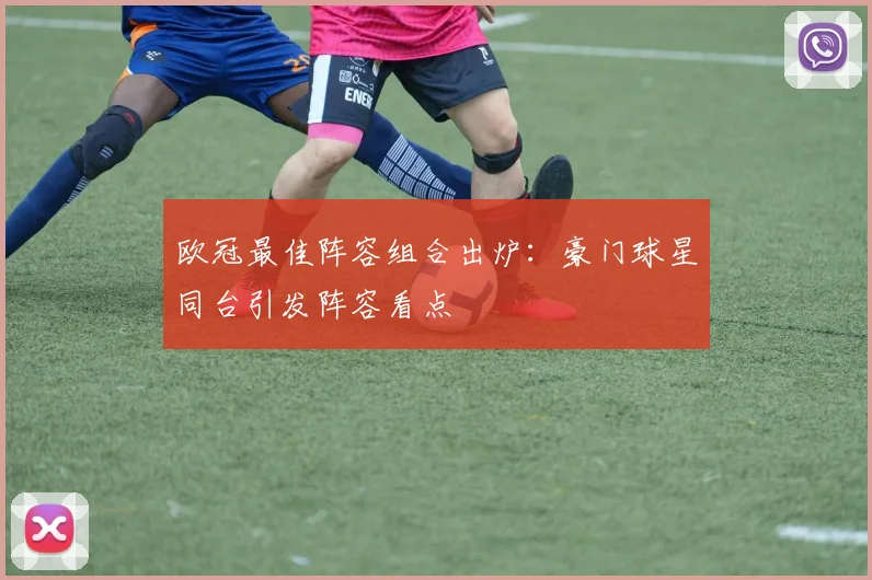 欧冠最佳阵容组合出炉:豪门球星同台引发阵容看点
