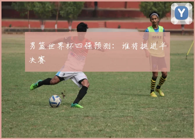 男篮世界杯四强预测:谁将挺进半决赛