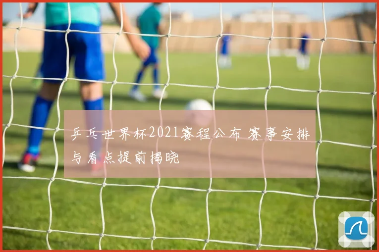 乒乓世界杯2021赛程公布 赛事安排与看点提前揭晓