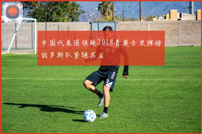 中国代表团领跑2018青奥会奖牌榜俄罗斯队紧随其后
