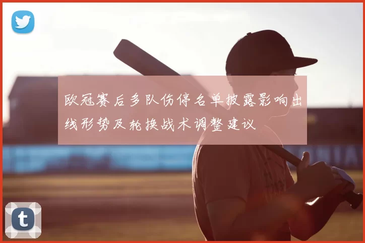 欧冠赛后多队伤停名单披露影响出线形势及轮换战术调整建议