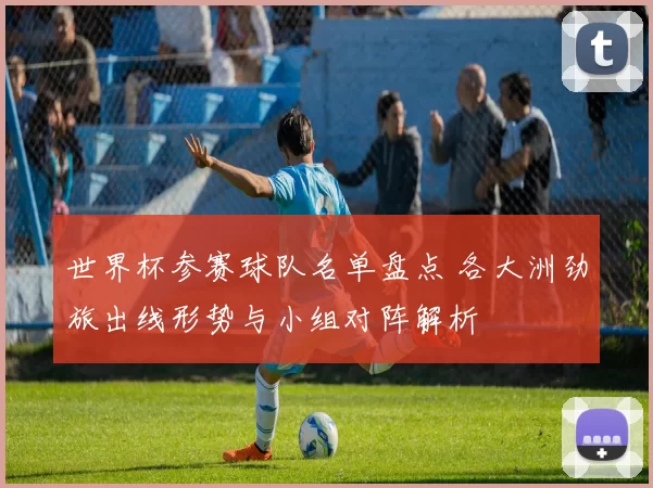 世界杯参赛球队名单盘点 各大洲劲旅出线形势与小组对阵解析