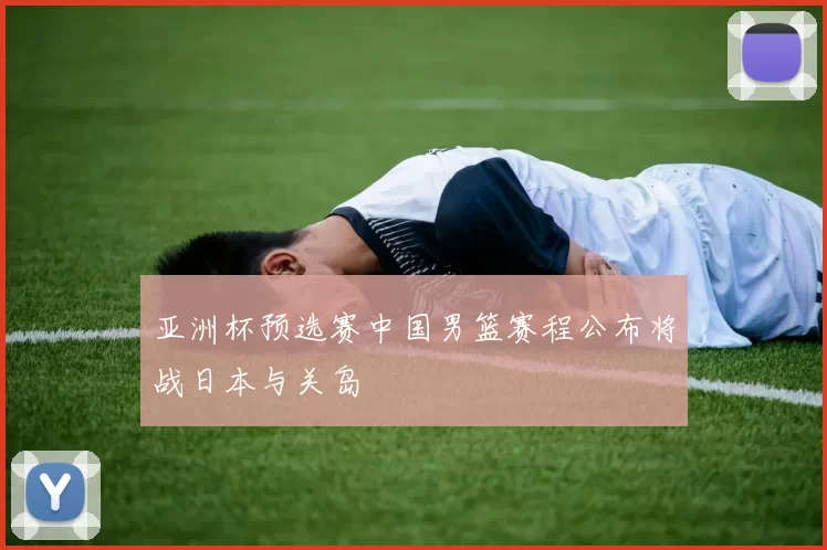 亚洲杯预选赛中国男篮赛程公布将战日本与关岛