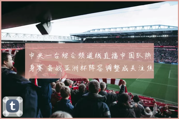 中央一台综合频道线直播中国队热身赛 备战亚洲杯阵容调整成关注焦点