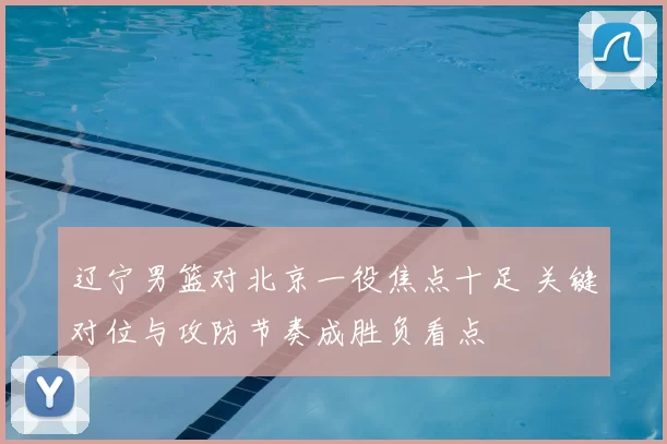 辽宁男篮对北京一役焦点十足 关键对位与攻防节奏成胜负看点