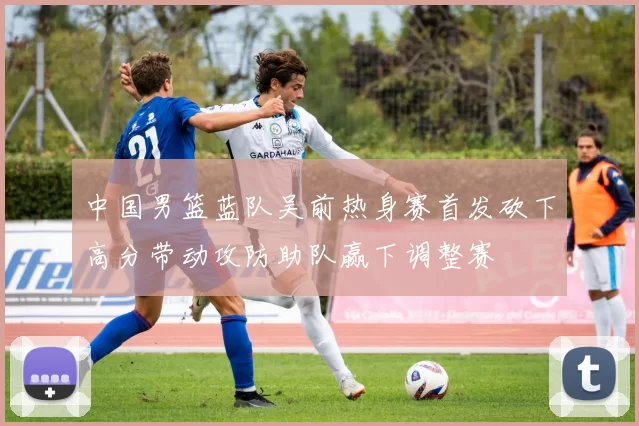 中国男篮蓝队吴前热身赛首发砍下高分带动攻防助队赢下调整赛