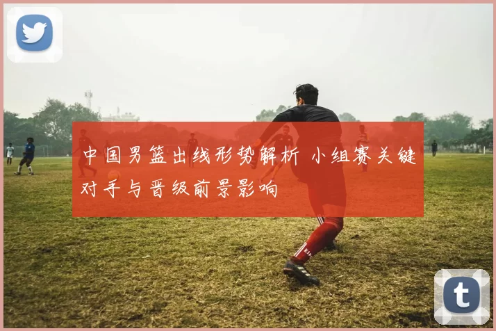 中国男篮出线形势解析 小组赛关键对手与晋级前景影响