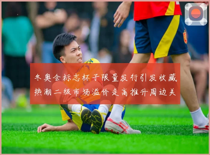 冬奥会标志杯子限量发行引发收藏热潮二级市场溢价走高推升周边关注度