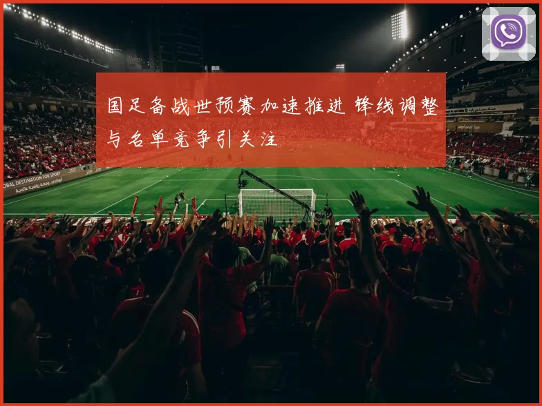 国足备战世预赛加速推进 锋线调整与名单竞争引关注