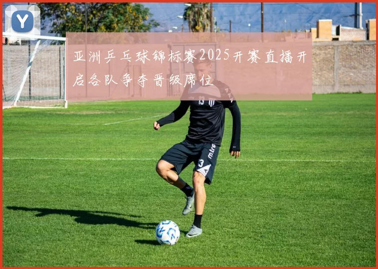 亚洲乒乓球锦标赛2025开赛直播开启各队争夺晋级席位