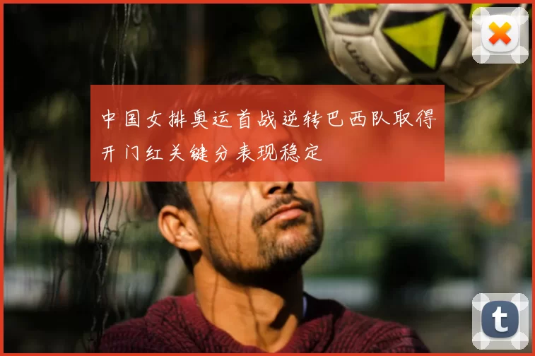 中国女排奥运首战逆转巴西队取得开门红关键分表现稳定