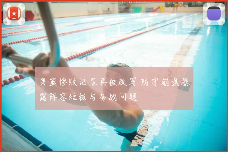 男篮惨败记录再被改写 防守崩盘暴露阵容短板与备战问题