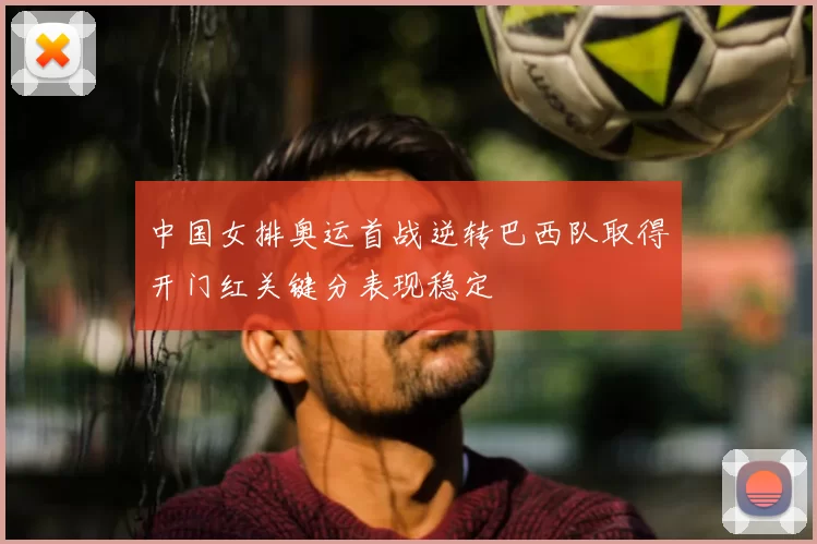 中国女排奥运首战逆转巴西队取得开门红关键分表现稳定
