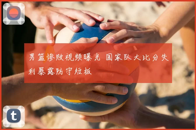 男篮惨败视频曝光 国家队大比分失利暴露防守短板