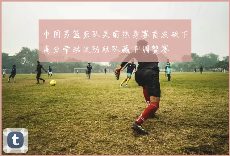 中国男篮蓝队吴前热身赛首发砍下高分带动攻防助队赢下调整赛