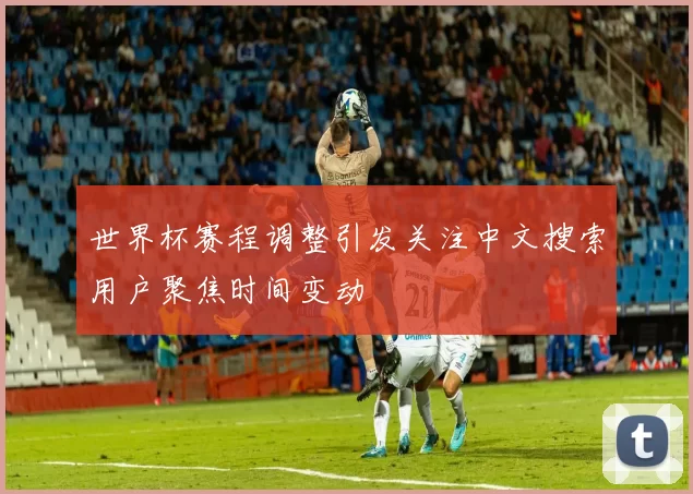 世界杯赛程调整引发关注中文搜索用户聚焦时间变动