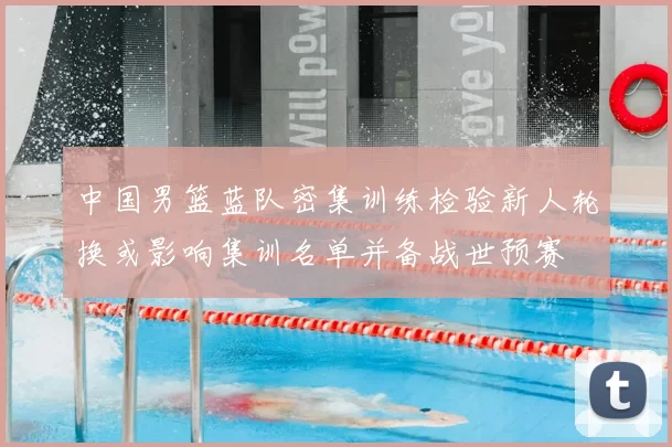 中国男篮蓝队密集训练检验新人轮换或影响集训名单并备战世预赛
