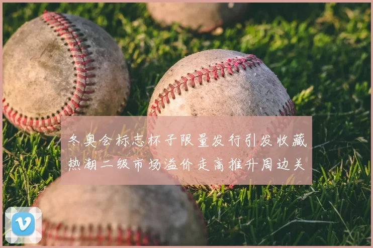 冬奥会标志杯子限量发行引发收藏热潮二级市场溢价走高推升周边关注度