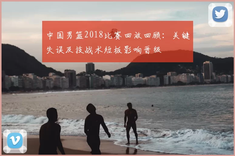 中国男篮2018比赛回放回顾：关键失误及技战术短板影响晋级