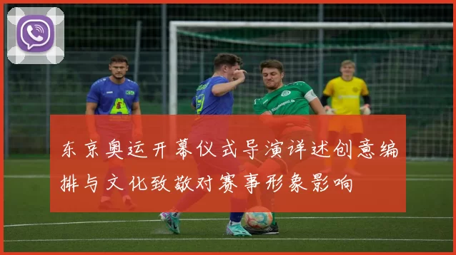 东京奥运开幕仪式导演详述创意编排与文化致敬对赛事形象影响