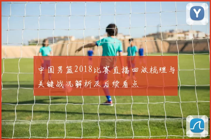 中国男篮2018比赛直播回放梳理与关键战况解析及后续看点