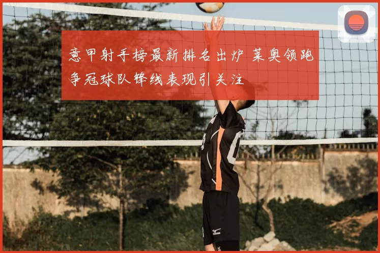 意甲射手榜最新排名出炉 莱奥领跑争冠球队锋线表现引关注