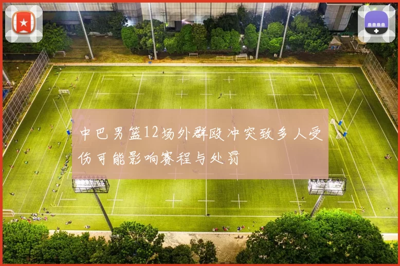 中巴男篮12场外群殴冲突致多人受伤可能影响赛程与处罚