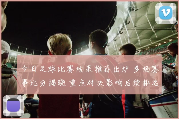 今日足球比赛结果推荐出炉 多场赛事比分揭晓 重点对决影响后续排名