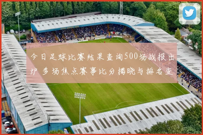 今日足球比赛结果查询500场战报出炉 多场焦点赛事比分揭晓与排名变化