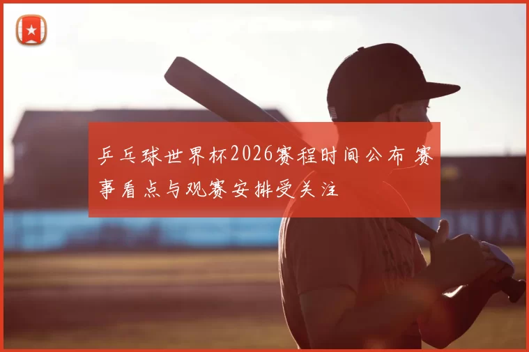 乒乓球世界杯2026赛程时间公布 赛事看点与观赛安排受关注
