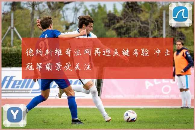 德约科维奇法网再迎关键考验 冲击冠军前景受关注