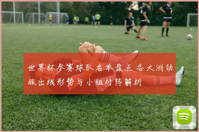 世界杯参赛球队名单盘点 各大洲劲旅出线形势与小组对阵解析
