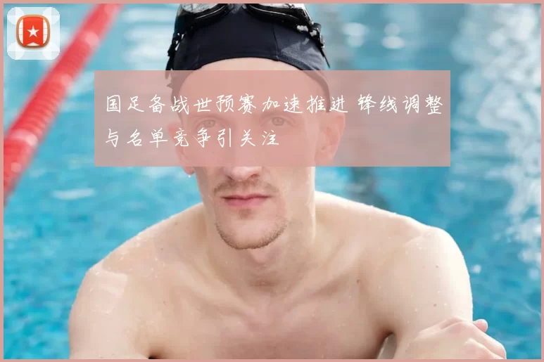 国足备战世预赛加速推进 锋线调整与名单竞争引关注