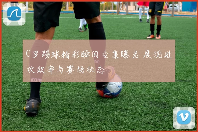 C罗踢球精彩瞬间合集曝光 展现进攻效率与赛场状态
