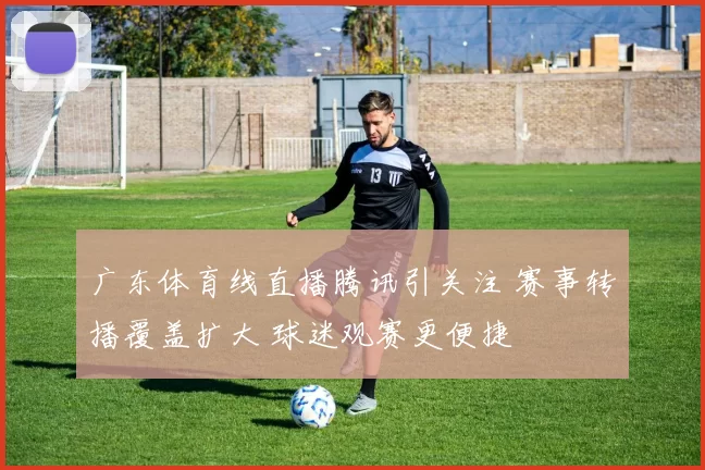 广东体育线直播腾讯引关注 赛事转播覆盖扩大 球迷观赛更便捷