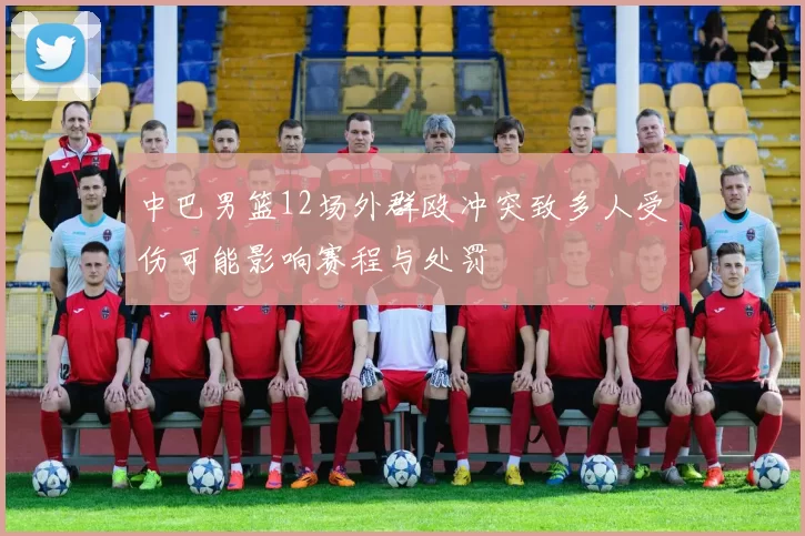 中巴男篮12场外群殴冲突致多人受伤可能影响赛程与处罚