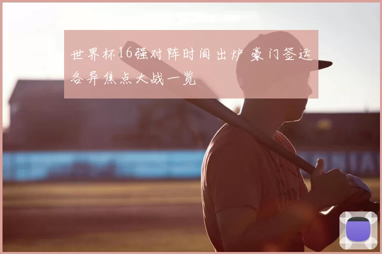 世界杯16强对阵时间出炉 豪门签运各异焦点大战一览