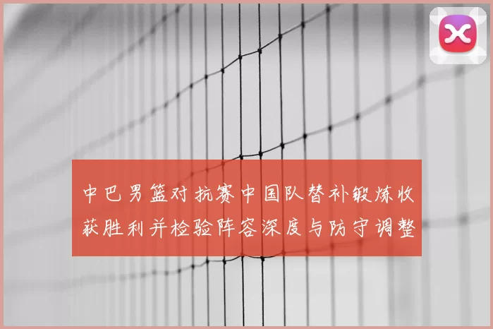 中巴男篮对抗赛中国队替补锻炼收获胜利并检验阵容深度与防守调整