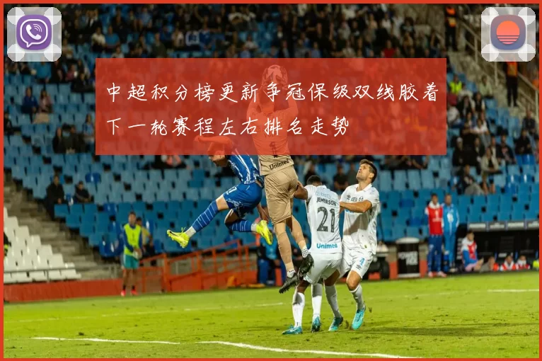 中超积分榜更新争冠保级双线胶着下一轮赛程左右排名走势