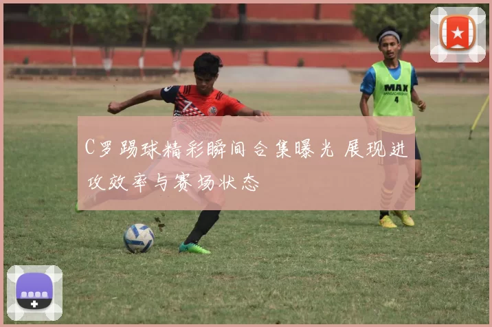C罗踢球精彩瞬间合集曝光 展现进攻效率与赛场状态