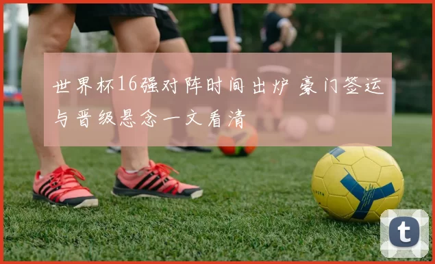 世界杯16强对阵时间出炉 豪门签运与晋级悬念一文看清