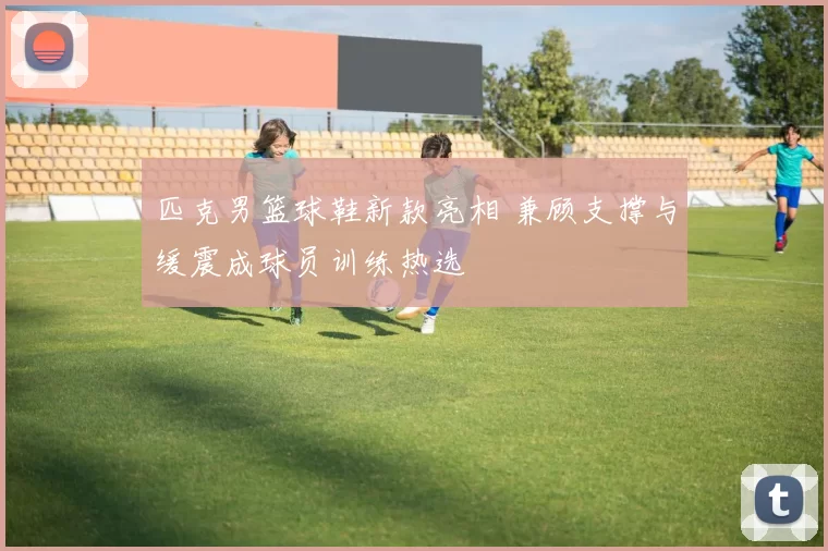 匹克男篮球鞋新款亮相 兼顾支撑与缓震成球员训练热选
