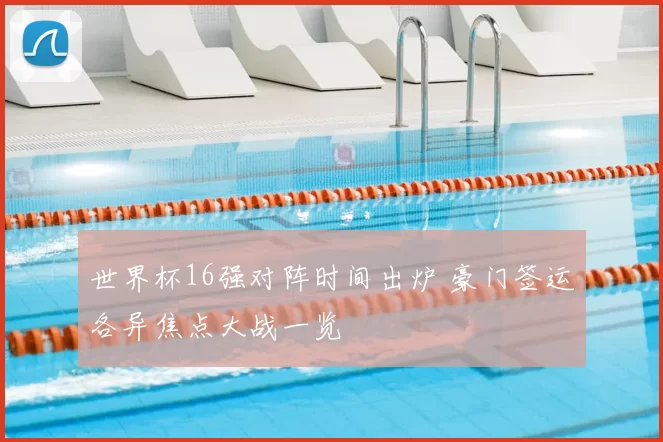世界杯16强对阵时间出炉 豪门签运各异焦点大战一览
