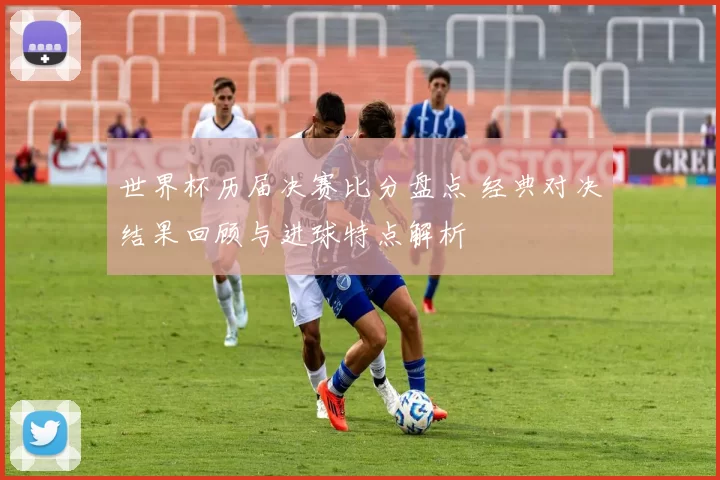 世界杯历届决赛比分盘点 经典对决结果回顾与进球特点解析