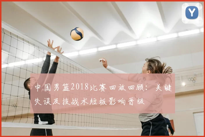 中国男篮2018比赛回放回顾：关键失误及技战术短板影响晋级
