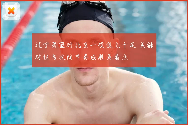 辽宁男篮对北京一役焦点十足 关键对位与攻防节奏成胜负看点