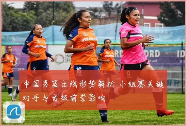 中国男篮出线形势解析 小组赛关键对手与晋级前景影响