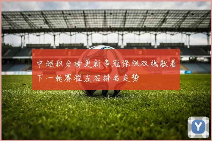 中超积分榜更新争冠保级双线胶着下一轮赛程左右排名走势